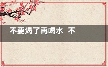不要渴了再喝水  不要再喝千滚水